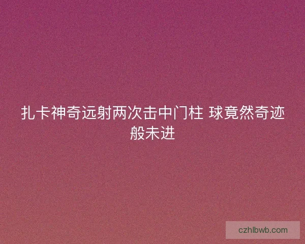 扎卡神奇远射两次击中门柱 球竟然奇迹般未进