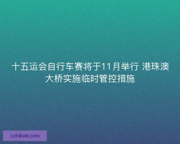 十五运会自行车赛将于11月举行 港珠澳大桥实施临时管控措施