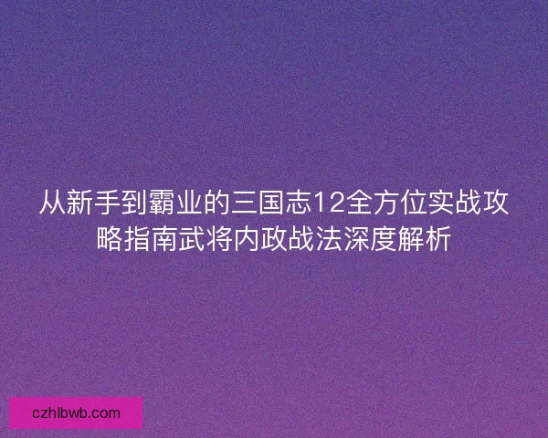 从新手到霸业的三国志12全方位实战攻略指南武将内政战法深度解析
