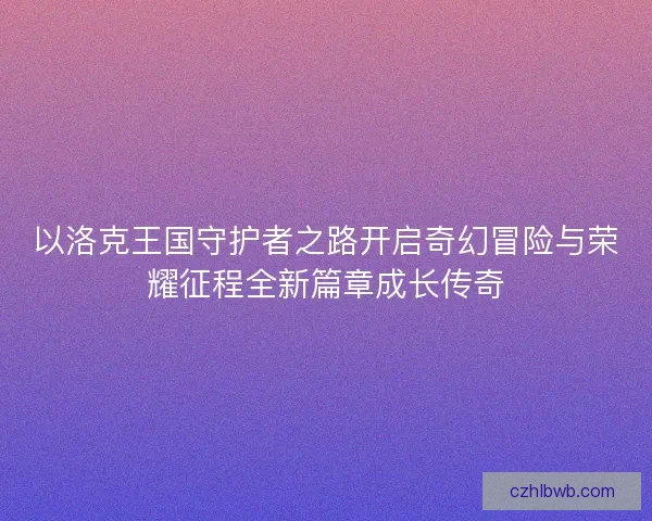 以洛克王国守护者之路开启奇幻冒险与荣耀征程全新篇章成长传奇