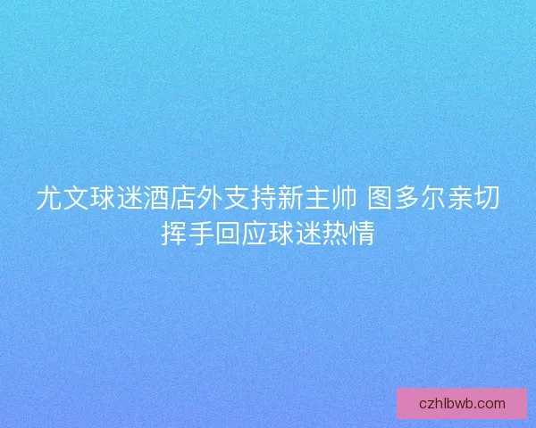 尤文球迷酒店外支持新主帅 图多尔亲切挥手回应球迷热情