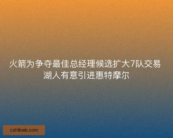 火箭为争夺最佳总经理候选扩大7队交易 湖人有意引进惠特摩尔